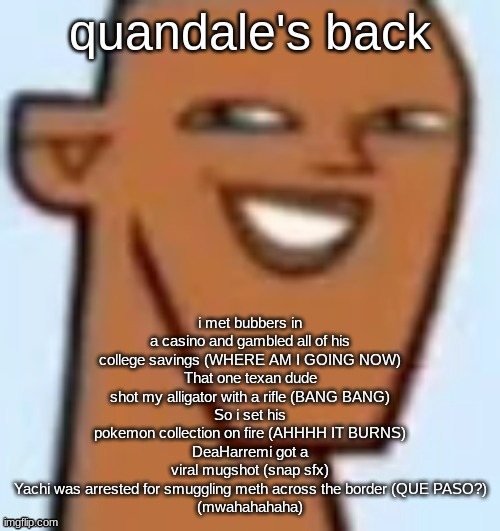 justin | quandale's back; i met bubbers in a casino and gambled all of his college savings (WHERE AM I GOING NOW)
That one texan dude shot my alligator with a rifle (BANG BANG)
So i set his pokemon collection on fire (AHHHH IT BURNS)
DeaHarremi got a viral mugshot (snap sfx)
Yachi was arrested for smuggling meth across the border (QUE PASO?)
(mwahahahaha) | image tagged in justin | made w/ Imgflip meme maker