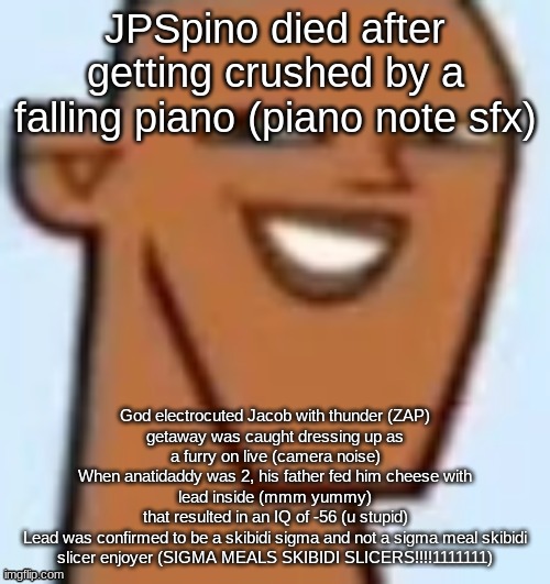 justin | JPSpino died after getting crushed by a falling piano (piano note sfx); God electrocuted Jacob with thunder (ZAP)
getaway was caught dressing up as a furry on live (camera noise)
When anatidaddy was 2, his father fed him cheese with lead inside (mmm yummy)
that resulted in an IQ of -56 (u stupid)
Lead was confirmed to be a skibidi sigma and not a sigma meal skibidi slicer enjoyer (SIGMA MEALS SKIBIDI SLICERS!!!!1111111) | image tagged in justin | made w/ Imgflip meme maker