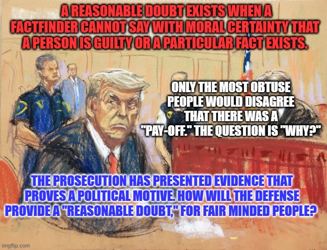 Will the Verdict make any difference to you? | A REASONABLE DOUBT EXISTS WHEN A FACTFINDER CANNOT SAY WITH MORAL CERTAINTY THAT A PERSON IS GUILTY OR A PARTICULAR FACT EXISTS. ONLY THE MOST OBTUSE PEOPLE WOULD DISAGREE THAT THERE WAS A "PAY-OFF." THE QUESTION IS "WHY?"; THE PROSECUTION HAS PRESENTED EVIDENCE THAT PROVES A POLITICAL MOTIVE. HOW WILL THE DEFENSE PROVIDE A "REASONABLE DOUBT," FOR FAIR MINDED PEOPLE? | image tagged in politics | made w/ Imgflip meme maker