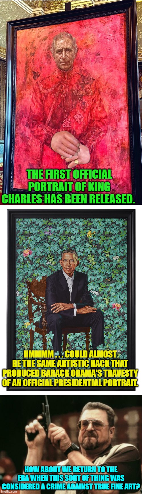 I mean seriously.  Holy crud people! | THE FIRST OFFICIAL PORTRAIT OF KING CHARLES HAS BEEN RELEASED. HMMMM . . . COULD ALMOST BE THE SAME ARTISTIC HACK THAT PRODUCED BARACK OBAMA'S TRAVESTY OF AN OFFICIAL PRESIDENTIAL PORTRAIT. HOW ABOUT WE RETURN TO THE ERA WHEN THIS SORT OF THING WAS CONSIDERED A CRIME AGAINST TRUE FINE ART? | image tagged in yep | made w/ Imgflip meme maker