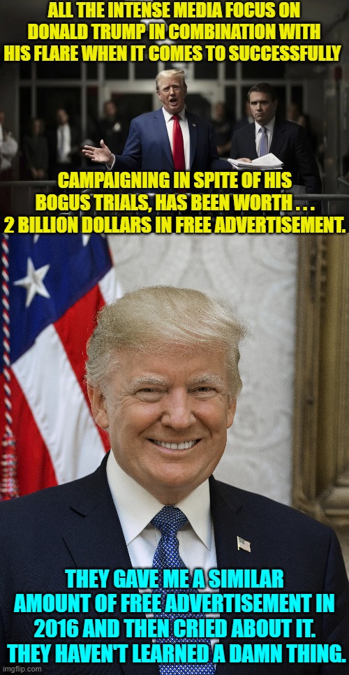 For all that the MSM purports to hate Trump with a passion; they are essentially campaigning for him. | ALL THE INTENSE MEDIA FOCUS ON DONALD TRUMP IN COMBINATION WITH HIS FLARE WHEN IT COMES TO SUCCESSFULLY; CAMPAIGNING IN SPITE OF HIS BOGUS TRIALS, HAS BEEN WORTH . . . 2 BILLION DOLLARS IN FREE ADVERTISEMENT. THEY GAVE ME A SIMILAR AMOUNT OF FREE ADVERTISEMENT IN 2016 AND THEN CRIED ABOUT IT.  THEY HAVEN'T LEARNED A DAMN THING. | image tagged in yep | made w/ Imgflip meme maker