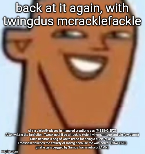 justin | back at it again, with twingdus mcracklefackle; cinna violently pisses in mangled creations ass (PISSING SFX)
After writing the fanfiction, Tweak got hit by a truck to violently hemorrhage and die (aw damn)
Ducc became a bag of white bread for being a duck (quack)
Emosnake touches the entirety of msmg because "he was bored" (NAW BRO)
giraffe gets pegged by Samus from metroid(ZAMN) | image tagged in justin | made w/ Imgflip meme maker