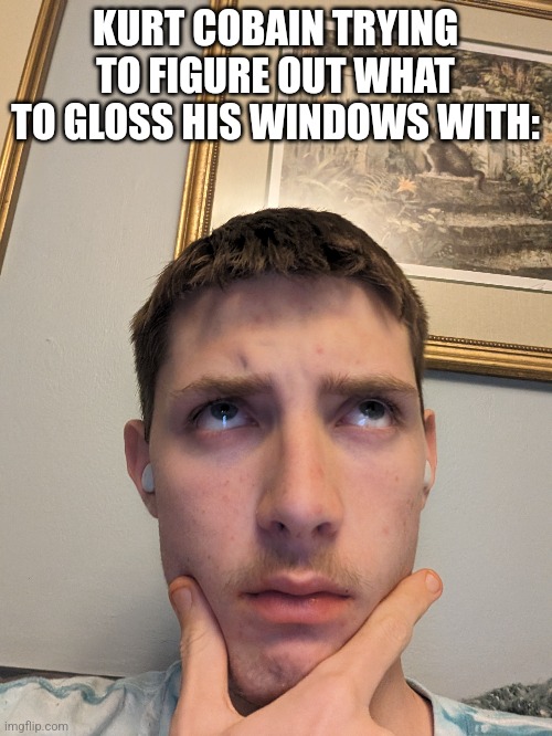 KURT COBAIN TRYING TO FIGURE OUT WHAT TO GLOSS HIS WINDOWS WITH: | made w/ Imgflip meme maker