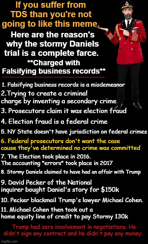 Why the HUSH MONEY trial is a complete and total farce | If you suffer from TDS than you're not going to like this meme. Here are the reason's why the stormy Daniels trial is a complete farce. **Charged with Falsifying business records**; ___________________; 1. Falsifying business records is a misdemeanor; 2.Trying to create a criminal charge by inventing a secondary crime; 3. Prosecutors claim it was election fraud; 4. Election fraud is a federal crime; 5. NY State doesn't have jurisdiction on federal crimes; 6. Federal prosecutors don't want the case cause they've determined no crime was committed; 7. The Election took place in 2016. The accounting "errors" took place in 2017; 8. Stormy Daniels claimed to have had an affair with Trump; 9. David Pecker of the National inquirer bought Daniel's story for $150k; 10. Pecker blackmail Trump's lawyer Michael Cohen. 11. Michael Cohen then took out a home equity line of credit to pay Stormy 130k; Trump had zero involvement in negotiations. He didn't sign any contract and he didn't pay any money. | image tagged in trump,stormy daniels,hush money,michael cohen,david pecker | made w/ Imgflip meme maker