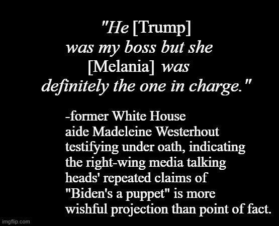 "Well that's inconvenient to the boss-man narrative." *OR* "So Don-Don's a lap dog, eh? Makes sense, what with all the yapping." | [Trump]; "He               was my boss but she                 was definitely the one in charge."; [Melania]; -former White House aide Madeleine Westerhout testifying under oath, indicating the right-wing media talking heads' repeated claims of "Biden's a puppet" is more wishful projection than point of fact. | image tagged in short black template,lap dog,weak,bully | made w/ Imgflip meme maker