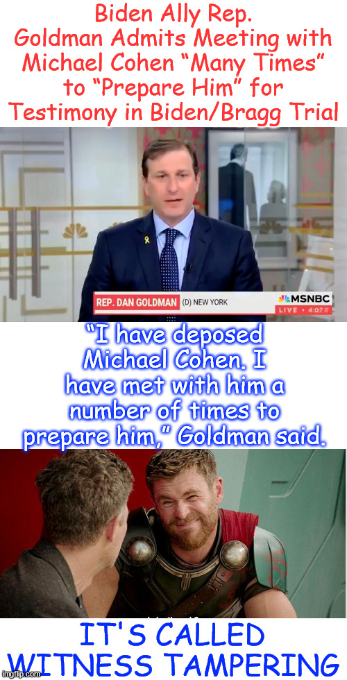 It's called Witness Tampering | Biden Ally Rep. Goldman Admits Meeting with Michael Cohen “Many Times” to “Prepare Him” for Testimony in Biden/Bragg Trial; “I have deposed Michael Cohen. I have met with him a number of times to prepare him,” Goldman said. IT'S CALLED WITNESS TAMPERING | image tagged in democrats,witness,tampering,they admit it | made w/ Imgflip meme maker