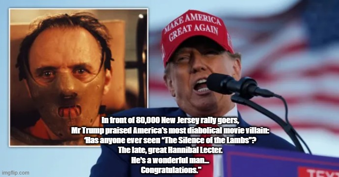 Trump Heaps Praise On Hannibal Lecter | In front of 80,000 New Jersey rally goers, 
Mr Trump praised America's most diabolical movie villain: 
‘Has anyone ever seen “The Silence of the Lambs”? 
The late, great Hannibal Lecter. 
He’s a wonderful man... 
Congratulations." | image tagged in trump,hannibal lecter,the silence of the lambs,trump's new jersey shore rally | made w/ Imgflip meme maker