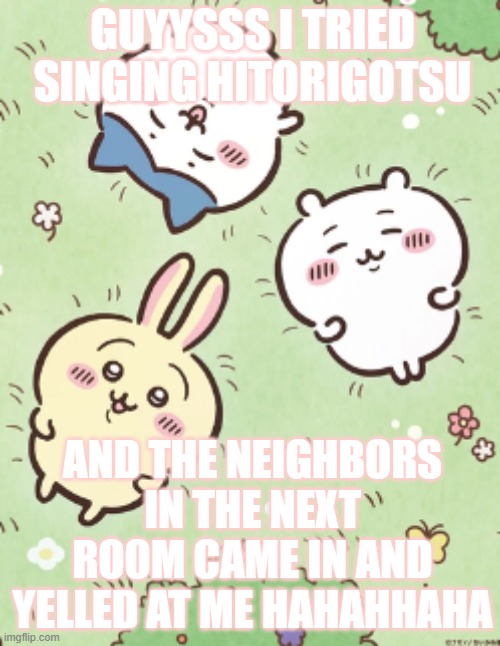 https://voca.ro/1CaN4rxBq5uZ THIS WAS THE WHOLE THING | GUYYSSS I TRIED SINGING HITORIGOTSU; AND THE NEIGHBORS IN THE NEXT ROOM CAME IN AND YELLED AT ME HAHAHHAHA | image tagged in icy's chiikawa template | made w/ Imgflip meme maker