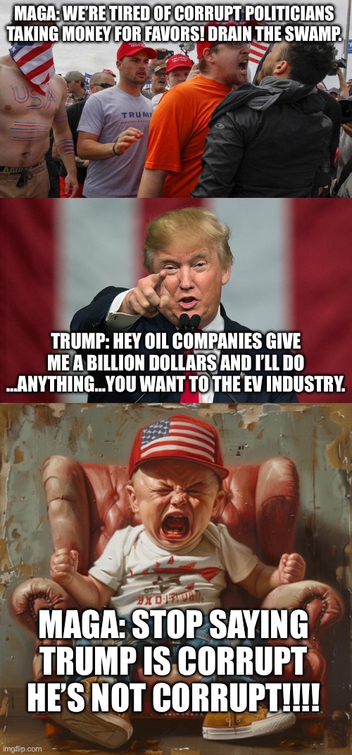 He just solicited a bribe on national television…AGAIN! | MAGA: WE’RE TIRED OF CORRUPT POLITICIANS TAKING MONEY FOR FAVORS! DRAIN THE SWAMP. TRUMP: HEY OIL COMPANIES GIVE ME A BILLION DOLLARS AND I’LL DO …ANYTHING…YOU WANT TO THE EV INDUSTRY. MAGA: STOP SAYING TRUMP IS CORRUPT HE’S NOT CORRUPT!!!! | image tagged in angry red cap,donald trump birthday,triggered maga,government corruption,bribery | made w/ Imgflip meme maker