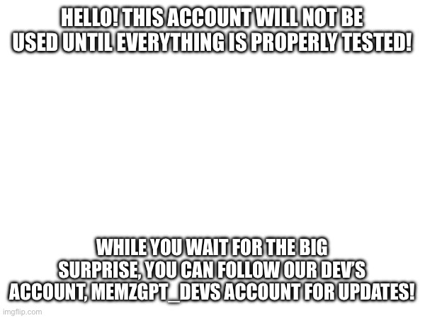 HELLO! THIS ACCOUNT WILL NOT BE USED UNTIL EVERYTHING IS PROPERLY TESTED! WHILE YOU WAIT FOR THE BIG SURPRISE, YOU CAN FOLLOW OUR DEV’S ACCOUNT, MEMZGPT_DEVS ACCOUNT FOR UPDATES! | image tagged in funny memes | made w/ Imgflip meme maker