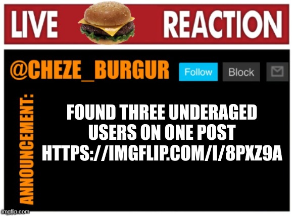 https://imgflip.com/i/8pxz9a (don't know where to post) | FOUND THREE UNDERAGED USERS ON ONE POST HTTPS://IMGFLIP.COM/I/8PXZ9A | image tagged in chezeburgur announcment | made w/ Imgflip meme maker