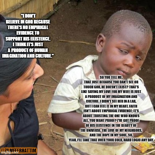 Third World Skeptical Kid Meme | "I DON'T BELIEVE IN GOD BECAUSE THERE'S NO EMPIRICAL EVIDENCE TO SUPPORT HIS EXISTENCE. I THINK IT'S JUST A PRODUCT OF HUMAN IMAGINATION AND CULTURE."; SO YOU TELL ME, THAT JUST BECAUSE YOU CAN'T SEE OR TOUCH GOD, HE DOESN'T EXIST? THAT'S LIKE SAYING MY LOVE FOR MY WIFE IS JUST A PRODUCT OF MY IMAGINATION AND CULTURE. I DIDN'T SEE HER IN A LAB, BUT I CAN FEEL IT IN MY HEART. FAITH ISN'T ABOUT EMPIRICAL EVIDENCE; IT'S ABOUT TRUSTING THE ONE WHO KNOWS ALL. YOU WANT PROOF? I'VE GOT PROOF OF HIS EXISTENCE IN THE BEAUTY OF THE UNIVERSE, THE LOVE OF MY NEIGHBORS, AND THE HOPE IN MY SOUL. SO, YEAH, I'LL TAKE THAT OVER YOUR COLD, HARD LOGIC ANY DAY. @ZAMFEERHATTIM | image tagged in memes,third world skeptical kid | made w/ Imgflip meme maker