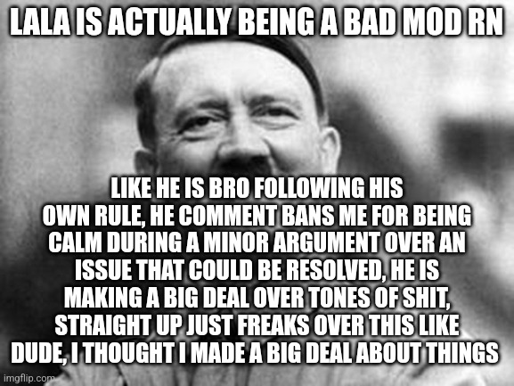 Lala is a bad mod | LALA IS ACTUALLY BEING A BAD MOD RN; LIKE HE IS BRO FOLLOWING HIS OWN RULE, HE COMMENT BANS ME FOR BEING CALM DURING A MINOR ARGUMENT OVER AN ISSUE THAT COULD BE RESOLVED, HE IS MAKING A BIG DEAL OVER TONES OF SHIT, STRAIGHT UP JUST FREAKS OVER THIS LIKE DUDE, I THOUGHT I MADE A BIG DEAL ABOUT THINGS | image tagged in adolf hitler | made w/ Imgflip meme maker