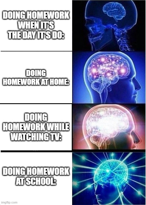 Homework... | DOING HOMEWORK WHEN IT'S THE DAY IT'S DO:; DOING HOMEWORK AT HOME:; DOING HOMEWORK WHILE WATCHING TV:; DOING HOMEWORK AT SCHOOL: | image tagged in memes,expanding brain | made w/ Imgflip meme maker