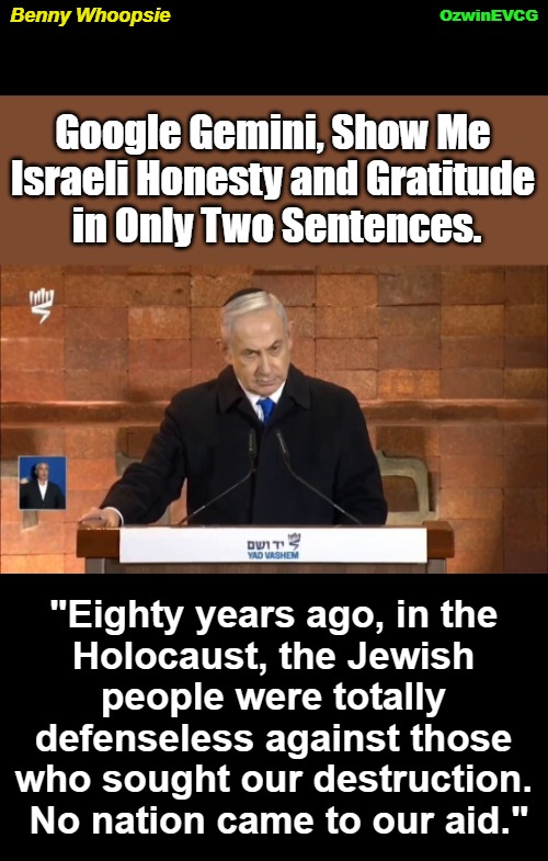 Benny Whoopsie | OzwinEVCG; Benny Whoopsie; Google Gemini, Show Me 

Israeli Honesty and Gratitude 

in Only Two Sentences. "Eighty years ago, in the 

Holocaust, the Jewish 

people were totally 

defenseless against those 

who sought our destruction. 

No nation came to our aid." | image tagged in benjamin netanyahu,rewriting history,speech,palestine,holocaust,israel | made w/ Imgflip meme maker