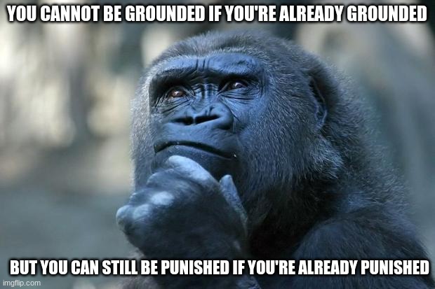 why | YOU CANNOT BE GROUNDED IF YOU'RE ALREADY GROUNDED; BUT YOU CAN STILL BE PUNISHED IF YOU'RE ALREADY PUNISHED | image tagged in deep thoughts,why,this makes no sense,nah | made w/ Imgflip meme maker