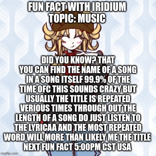 fun fact tend with me | FUN FACT WITH IRIDIUM 
TOPIC: MUSIC; DID YOU KNOW? THAT YOU CAN FIND THE NAME OF A SONG IN A SONG ITSELF 99.9% OF THE TIME OFC THIS SOUNDS CRAZY BUT USUALLY THE TITLE IS REPEATED VERIOUS TIMES THROUGH OUT THE LENGTH OF A SONG DO JUST LISTEN TO THE LYRICAA AND THE MOST REPEATED WORD WILL MORE THAN LIKELY ME THE TITLE 
NEXT FUN FACT 5:00PM CST USA | image tagged in iridium announcement temp made by sure_why_not v1 | made w/ Imgflip meme maker