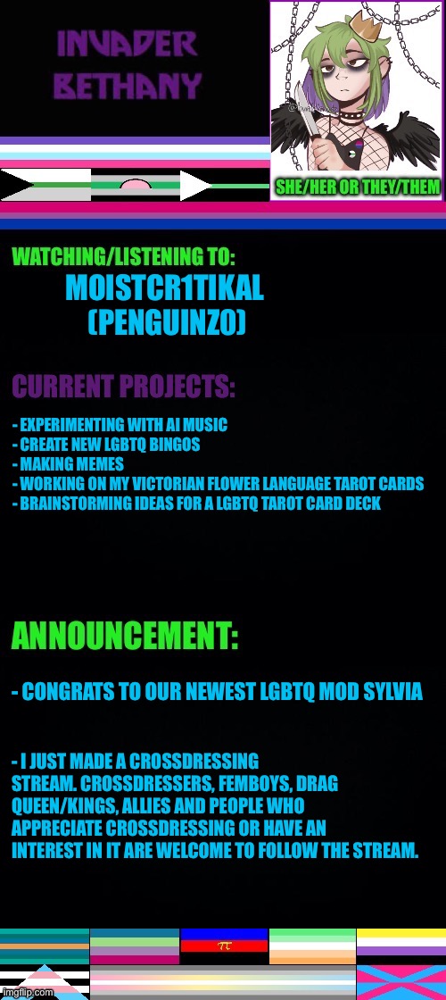 Updates: A new lgbtq mod and a new stream I made | MOISTCR1TIKAL 
(PENGUINZ0); - EXPERIMENTING WITH AI MUSIC 
- CREATE NEW LGBTQ BINGOS 
- MAKING MEMES
- WORKING ON MY VICTORIAN FLOWER LANGUAGE TAROT CARDS 
- BRAINSTORMING IDEAS FOR A LGBTQ TAROT CARD DECK; - CONGRATS TO OUR NEWEST LGBTQ MOD SYLVIA; - I JUST MADE A CROSSDRESSING STREAM. CROSSDRESSERS, FEMBOYS, DRAG QUEEN/KINGS, ALLIES AND PEOPLE WHO APPRECIATE CROSSDRESSING OR HAVE AN INTEREST IN IT ARE WELCOME TO FOLLOW THE STREAM. | image tagged in updates,announcement,lgbtq,mods,crossdresser,crossdressing | made w/ Imgflip meme maker
