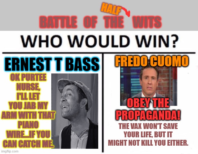 When 1/2 + 1/2 < 1 | HALF; BATTLE   OF   THE    WITS; OK PURTEE NURSE, I'LL LET YOU JAB MY ARM WITH THAT PIANO WIRE...IF YOU CAN CATCH ME. FREDO CUOMO; ERNEST T BASS; OBEY THE PROPAGANDA! THE VAX WON'T SAVE YOUR LIFE, BUT IT MIGHT NOT KILL YOU EITHER. | image tagged in triedtowarnfredo,hesaidiamhisenemy,andworsethanaterrorist,nowheisvaccineinjured,iamnot | made w/ Imgflip meme maker