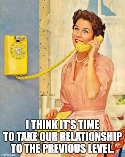 vintage phone answer | I THINK IT'S TIME TO TAKE OUR RELATIONSHIP TO THE PREVIOUS LEVEL. | image tagged in vintage phone answer | made w/ Imgflip meme maker
