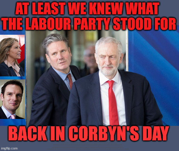 What does Starmers Labour Party stand for? | AT LEAST WE KNEW WHAT 
THE LABOUR PARTY STOOD FOR; BACK IN CORBYN'S DAY; WHICH EVER WAY THE WIND BLOWS; Automatic Amnesty; Amnesty For all Illegals; Starmer pledges; AUTOMATIC AMNESTY; SmegHead StarmerNatalie Elphicke, Sir Keir Starmer MP; Muslim Votes Matter; YOU CAN'T TRUST A STARMER PLEDGE; RWANDA U-TURN? Blood on Starmers hands? LABOUR IS DESPERATE;LEFTY IMMIGRATION LAWYERS; Burnham; Rayner; Starmer; PLAUSIBLE DENIABILITY !!! Taxi for Rayner ? #RR4PM;100's more Tax collectors; Higher Taxes Under Labour; We're Coming for You; Labour pledges to clamp down on Tax Dodgers; Higher Taxes under Labour; Rachel Reeves Angela Rayner Bovvered? Higher Taxes under Labour; Risks of voting Labour; * EU Re entry? * Mass Immigration? * Build on Greenbelt? * Rayner as our PM? * Ulez 20 mph fines? * Higher taxes? * UK Flag change? * Muslim takeover? * End of Christianity? * Economic collapse? TRIPLE LOCK' Anneliese Dodds Rwanda plan Quid Pro Quo UK/EU Illegal Migrant Exchange deal; UK not taking its fair share, EU Exchange Deal = People Trafficking !!! Starmer to Betray Britain, #Burden Sharing #Quid Pro Quo #100,000; #Immigration #Starmerout #Labour #wearecorbyn #KeirStarmer #DianeAbbott #McDonnell #cultofcorbyn #labourisdead #labourracism #socialistsunday #nevervotelabour #socialistanyday #Antisemitism #Savile #SavileGate #Paedo #Worboys #GroomingGangs #Paedophile #IllegalImmigration #Immigrants #Invasion #Starmeriswrong #SirSoftie #SirSofty #Blair #Steroids AKA Keith ABBOTT Corbyn; Union Jack Flag in election campaign material; Concerns raised by Black, Asian and Minority ethnic BAMEgroup & activists; Capt U-Turn; Hunt down Tax Dodgers; Higher tax under Labour Sorry about the fatalities; VOTE FOR ME; Starmer/Labour to adopt the Rwanda plan? SLIPPERY STARMER A SLIPPERY LABOUR PARTY; Are you really going to trust Labour with your vote ? Pension Triple Lock; FOR ALL ILLEGAL IMMIGRANTS UNDER LABOUR; Only a Guy like Starmer could switch from supporting Corbyn to Elphicke? JUST CAN'T TRUST STARMER | image tagged in starmer corbyn,illegal immigration,stop boats rwanda,labourisdead,natalie elphicke,dr dan poulter | made w/ Imgflip meme maker