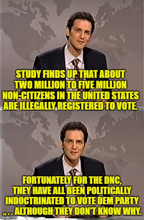 This is comforting to know, isn't it?  Now all the Dems need to do is rally the dead again. | STUDY FINDS UP THAT ABOUT TWO MILLION TO FIVE MILLION NON-CITIZENS IN THE UNITED STATES ARE ILLEGALLY REGISTERED TO VOTE. FORTUNATELY FOR THE DNC, THEY HAVE ALL BEEN POLITICALLY INDOCTRINATED TO VOTE DEM PARTY ., . . ALTHOUGH THEY DON'T KNOW WHY. | image tagged in weekend update with norm | made w/ Imgflip meme maker
