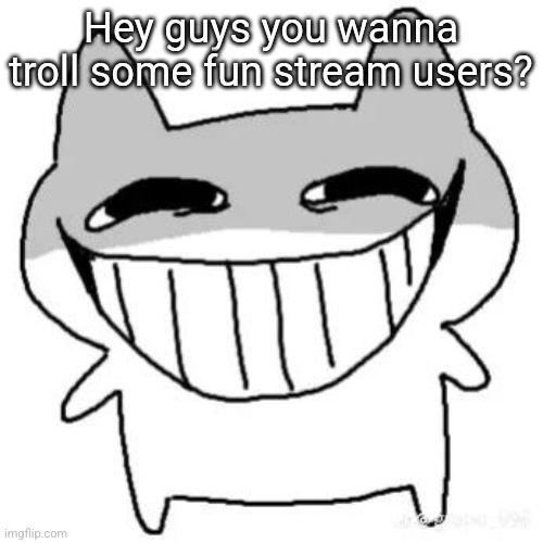 hihi | Hey guys you wanna troll some fun stream users? | image tagged in hihi | made w/ Imgflip meme maker