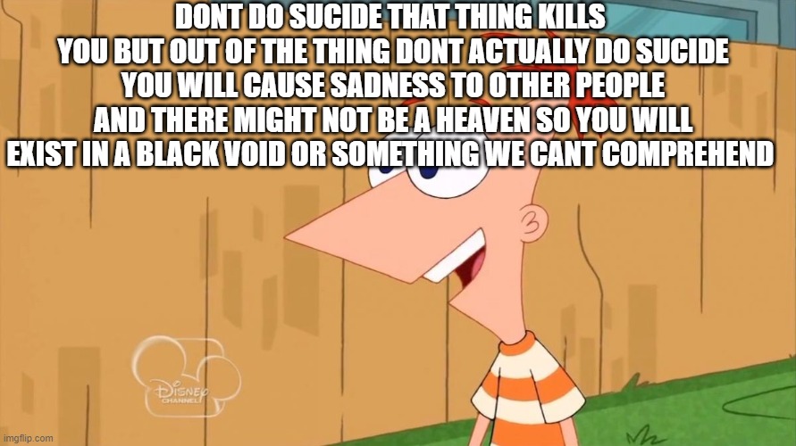 Yes Phineas | DONT DO SUCIDE THAT THING KILLS  YOU BUT OUT OF THE THING DONT ACTUALLY DO SUCIDE YOU WILL CAUSE SADNESS TO OTHER PEOPLE AND THERE MIGHT NOT | image tagged in yes phineas | made w/ Imgflip meme maker