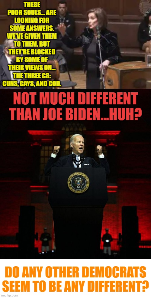 The Ultimate Elite | THESE POOR SOULS… ARE LOOKING FOR SOME ANSWERS. WE’VE GIVEN THEM TO THEM, BUT THEY’RE BLOCKED BY SOME OF THEIR VIEWS ON… THE THREE GS: GUNS, GAYS, AND GOD. NOT MUCH DIFFERENT THAN JOE BIDEN...HUH? DO ANY OTHER DEMOCRATS SEEM TO BE ANY DIFFERENT? | image tagged in memes,politics,nancy pelosi,joe biden,democrats,elite | made w/ Imgflip meme maker