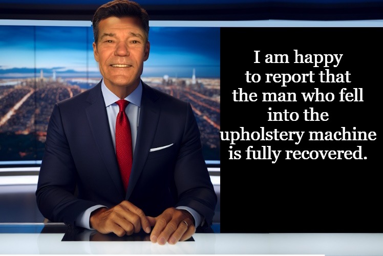 News! | I am happy to report that the man who fell into the upholstery machine is fully recovered. | image tagged in lewcaster,news,kewlew | made w/ Imgflip meme maker