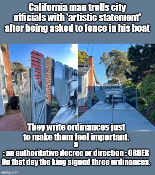 Newsum got punked | California man trolls city officials with 'artistic statement' after being asked to fence in his boat; They write ordinances just to make them feel important. a
: an authoritative decree or direction : ORDER
On that day the king signed three ordinances. | image tagged in democrats,haters,mind control | made w/ Imgflip meme maker