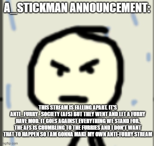 you should probably join | A_STICKMAN ANNOUNCEMENT:; THIS STREAM IS FALLING APART. IT'S ANTI_FURRY_SOCIETY (AFS) BUT THEY WENT AND LET A FURRY HAVE MOD. IT GOES AGAINST EVERYTHING WE STAND FOR. THE AFS IS CRUMBLING TO THE FURRIES AND I DON'T WANT THAT TO HAPPEN SO I AM GONNA MAKE MY OWN ANTI-FURRY STREAM | image tagged in a_stickman announcement 2 | made w/ Imgflip meme maker