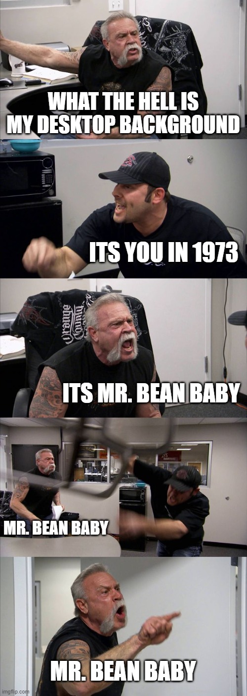 Oh dear | WHAT THE HELL IS MY DESKTOP BACKGROUND; ITS YOU IN 1973; ITS MR. BEAN BABY; MR. BEAN BABY; MR. BEAN BABY | image tagged in memes,american chopper argument | made w/ Imgflip meme maker