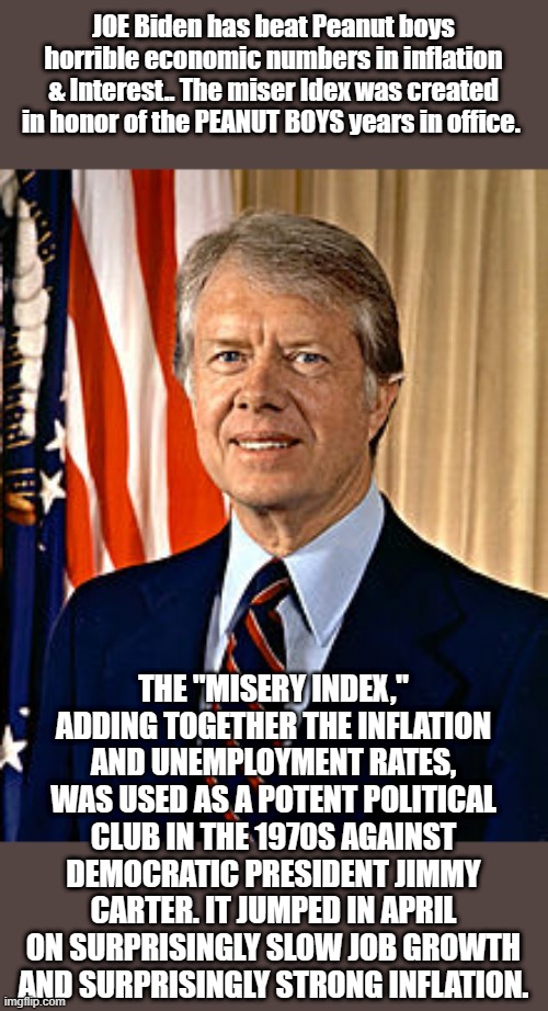 15% inflation and 22% interest in the 70's Fake gas crises ran by DEMS, EVERYTHING is surprisingly when DEM is in office | JOE Biden has beat Peanut boys horrible economic numbers in inflation & Interest.. The miser Idex was created in honor of the PEANUT BOYS years in office. THE "MISERY INDEX," ADDING TOGETHER THE INFLATION AND UNEMPLOYMENT RATES, WAS USED AS A POTENT POLITICAL CLUB IN THE 1970S AGAINST DEMOCRATIC PRESIDENT JIMMY CARTER. IT JUMPED IN APRIL ON SURPRISINGLY SLOW JOB GROWTH AND SURPRISINGLY STRONG INFLATION. | image tagged in jimmy carter | made w/ Imgflip meme maker
