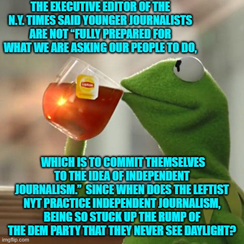 Seriously NYT?  Independent journalism?  Sheesh! | THE EXECUTIVE EDITOR OF THE N.Y. TIMES SAID YOUNGER JOURNALISTS ARE NOT “FULLY PREPARED FOR WHAT WE ARE ASKING OUR PEOPLE TO DO, WHICH IS TO COMMIT THEMSELVES TO THE IDEA OF INDEPENDENT JOURNALISM.”  SINCE WHEN DOES THE LEFTIST NYT PRACTICE INDEPENDENT JOURNALISM, BEING SO STUCK UP THE RUMP OF THE DEM PARTY THAT THEY NEVER SEE DAYLIGHT? | image tagged in yep | made w/ Imgflip meme maker