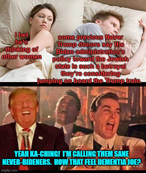 Yes . . . how does Karma feel Dementia Joe? | some previous Never Trump donors say the Biden administration’s policy toward the Jewish state is such a betrayal they’re considering jumping on board the Trump train. I bet he's thinking of other women; YEAH KA-CHING!  I'M CALLING THEM SANE NEVER-BIDENERS.  HOW THAT FEEL DEMENTIA JOE? | image tagged in i bet he's thinking about other women | made w/ Imgflip meme maker
