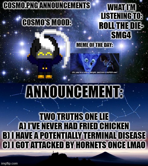 Hehehehe | ROLL THE DIE-
SMG4; TWO TRUTHS ONE LIE
A) I'VE NEVER HAD FRIED CHICKEN
B) I HAVE A POTENTIALLY TERMINAL DISEASE
C) I GOT ATTACKED BY HORNETS ONCE LMAO | image tagged in cosmo png announcement template | made w/ Imgflip meme maker