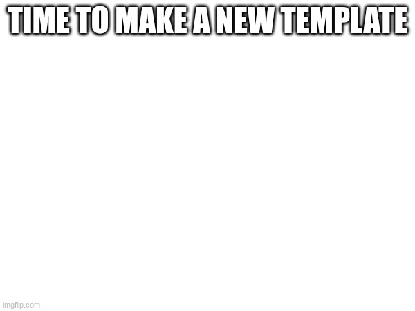 TIME TO MAKE A NEW TEMPLATE | made w/ Imgflip meme maker