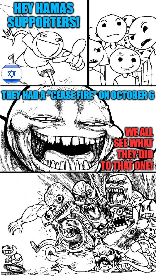 Israel was in relative calm (never peace), Gaza was independent.  Then Hamas attacked unprovoked and hid behind children in Gaza | HEY HAMAS SUPPORTERS! THEY HAD A "CEASE FIRE" ON OCTOBER 6; WE ALL SEE WHAT THEY DID TO THAT ONE! | image tagged in memes,hey internet,israel,middle east,islamic terrorism | made w/ Imgflip meme maker