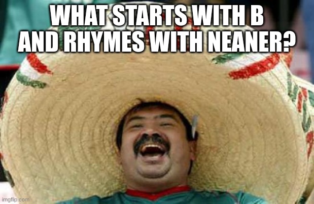 Happy Mexican | WHAT STARTS WITH B AND RHYMES WITH NEANER? | image tagged in happy mexican | made w/ Imgflip meme maker