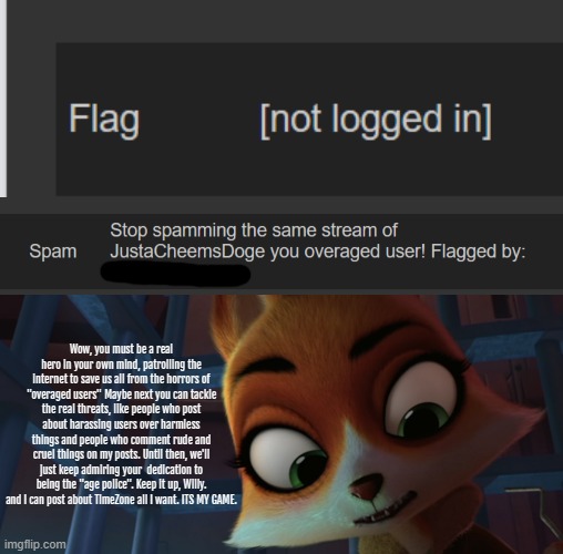 I did report these mass-flaggins to site-mods and there gonna see what they can do. | Wow, you must be a real hero in your own mind, patrolling the internet to save us all from the horrors of "overaged users" Maybe next you can tackle the real threats, like people who post about harassing users over harmless things and people who comment rude and cruel things on my posts. Until then, we'll just keep admiring your  dedication to being the "age police". Keep it up, Willy. and I can post about TimeZone all I want. ITS MY GAME. | image tagged in annoying | made w/ Imgflip meme maker