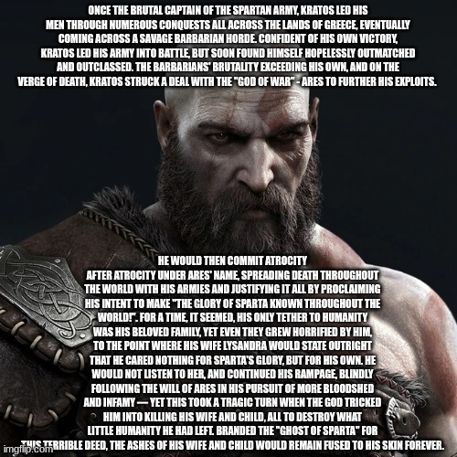 Kratos | ONCE THE BRUTAL CAPTAIN OF THE SPARTAN ARMY, KRATOS LED HIS MEN THROUGH NUMEROUS CONQUESTS ALL ACROSS THE LANDS OF GREECE, EVENTUALLY COMING | image tagged in kratos | made w/ Imgflip meme maker