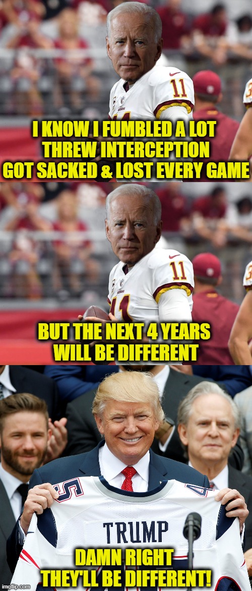 Got no game | I KNOW I FUMBLED A LOT 
THREW INTERCEPTION
GOT SACKED & LOST EVERY GAME; BUT THE NEXT 4 YEARS 
WILL BE DIFFERENT; DAMN RIGHT 
THEY'LL BE DIFFERENT! | image tagged in joe biden | made w/ Imgflip meme maker