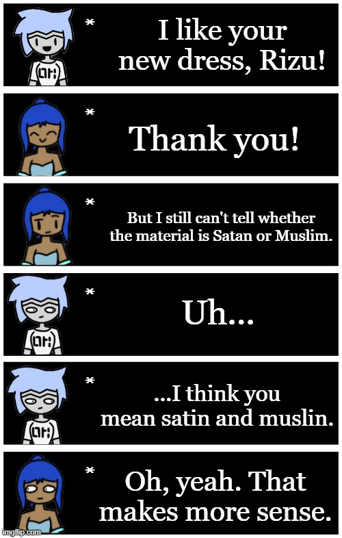 IDK I've wanted to make this joke for a while | I like your new dress, Rizu! Thank you! But I still can't tell whether the material is Satan or Muslim. Uh... ...I think you mean satin and muslin. Oh, yeah. That makes more sense. | image tagged in 4 undertale textboxes | made w/ Imgflip meme maker