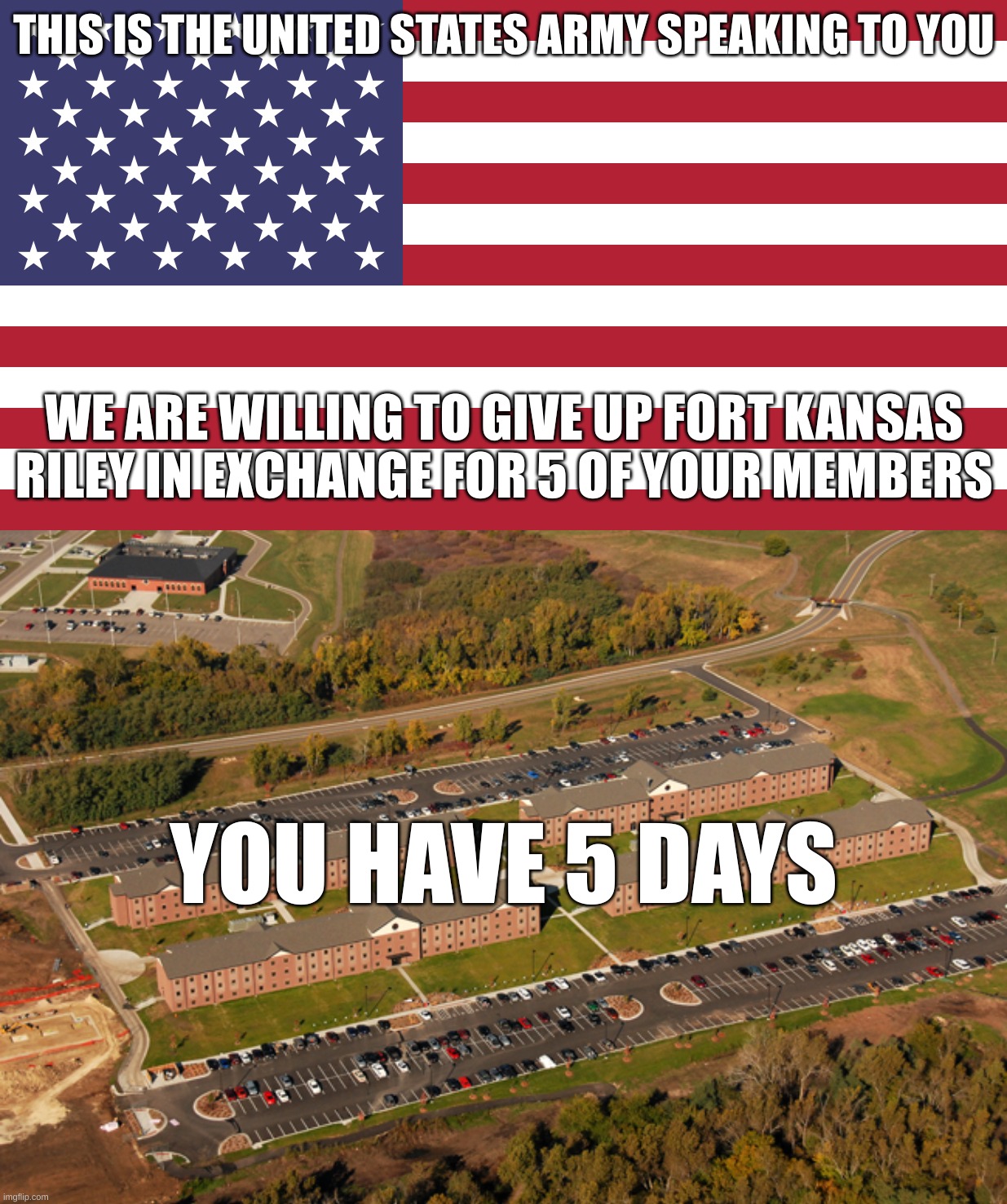 The United States Army makes an offer | THIS IS THE UNITED STATES ARMY SPEAKING TO YOU; WE ARE WILLING TO GIVE UP FORT KANSAS RILEY IN EXCHANGE FOR 5 OF YOUR MEMBERS; YOU HAVE 5 DAYS | image tagged in flag of usa | made w/ Imgflip meme maker