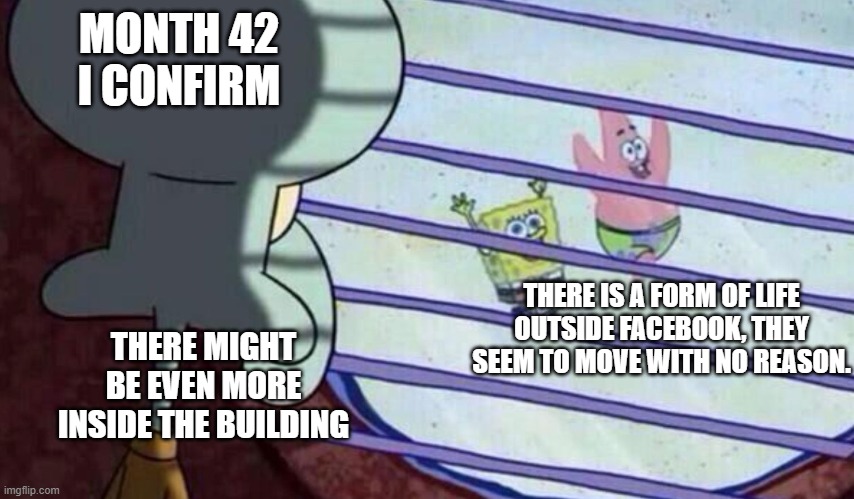 Spongebob looking out window | MONTH 42 I CONFIRM; THERE IS A FORM OF LIFE OUTSIDE FACEBOOK, THEY SEEM TO MOVE WITH NO REASON. THERE MIGHT BE EVEN MORE INSIDE THE BUILDING | image tagged in spongebob looking out window | made w/ Imgflip meme maker