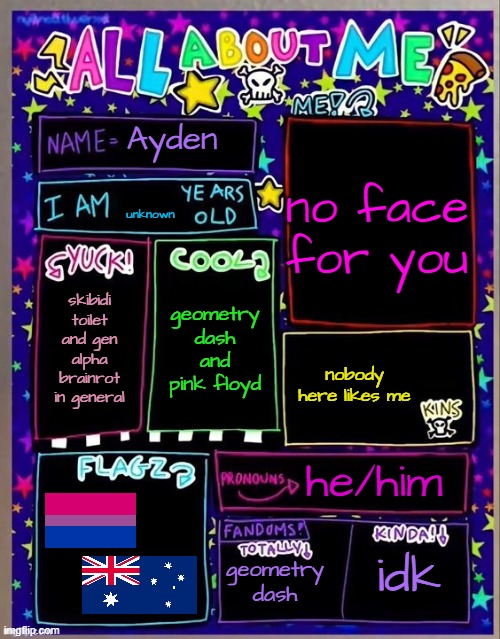 All about me! (Og temp by Jade) | Ayden; no face for you; unknown; geometry dash and pink floyd; skibidi toilet and gen alpha brainrot in general; nobody here likes me; he/him; geometry dash; idk | image tagged in all about me og temp by jade | made w/ Imgflip meme maker