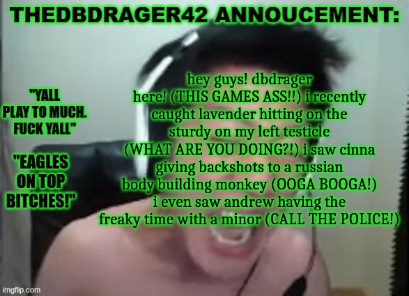 quandale lore or smth | hey guys! dbdrager here! (THIS GAMES ASS!!) i recently caught lavender hitting on the sturdy on my left testicle (WHAT ARE YOU DOING?!) i saw cinna giving backshots to a russian body building monkey (OOGA BOOGA!) i even saw andrew having the freaky time with a minor (CALL THE POLICE!) | image tagged in thedbdrager42s annoucement template | made w/ Imgflip meme maker