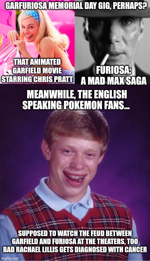 GARFURIOSA MEMORIAL DAY GIG, PERHAPS? THAT ANIMATED GARFIELD MOVIE STARRING CHRIS PRATT; FURIOSA: A MAD MAX SAGA; MEANWHILE, THE ENGLISH SPEAKING POKEMON FANS... SUPPOSED TO WATCH THE FEUD BETWEEN GARFIELD AND FURIOSA AT THE THEATERS, TOO BAD RACHAEL LILLIS GETS DIAGNOSED WITH CANCER | image tagged in barbie vs oppenheimer - barbenheimer,bad luck brian,garfield,furiosa,pokemon,cancer | made w/ Imgflip meme maker