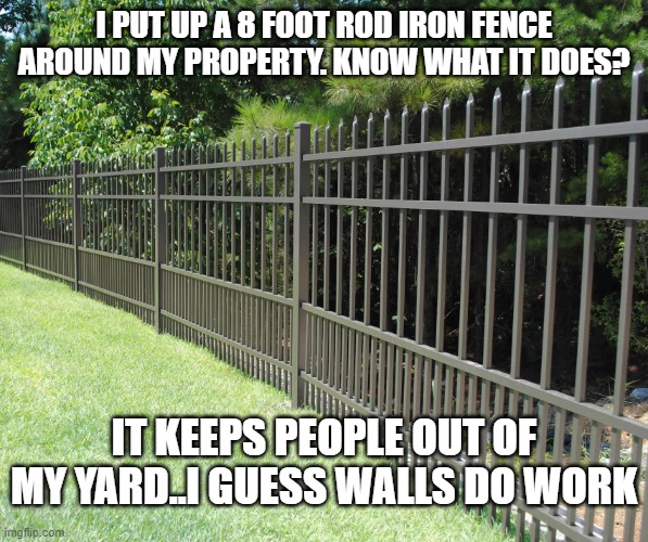 yes..walls -do- work. | I PUT UP A 8 FOOT ROD IRON FENCE AROUND MY PROPERTY. KNOW WHAT IT DOES? IT KEEPS PEOPLE OUT OF MY YARD..I GUESS WALLS DO WORK | image tagged in stupid liberals,walls,work,maga,donald trump,funny memes | made w/ Imgflip meme maker